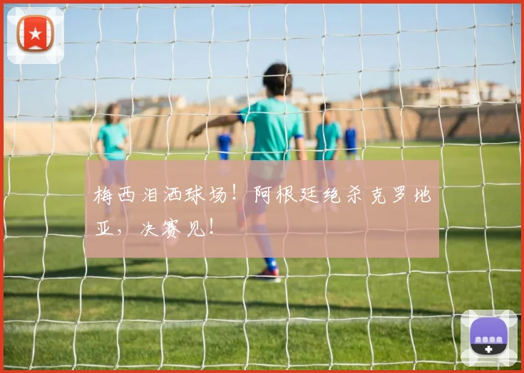 梅西泪洒球场！阿根廷绝杀克罗地亚，决赛见！