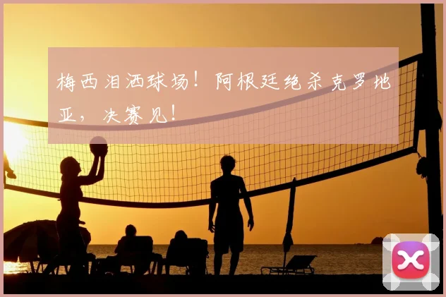 梅西泪洒球场！阿根廷绝杀克罗地亚，决赛见！